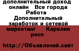 дополнительный доход  онлайн - Все города Работа » Дополнительный заработок и сетевой маркетинг   . Карелия респ.